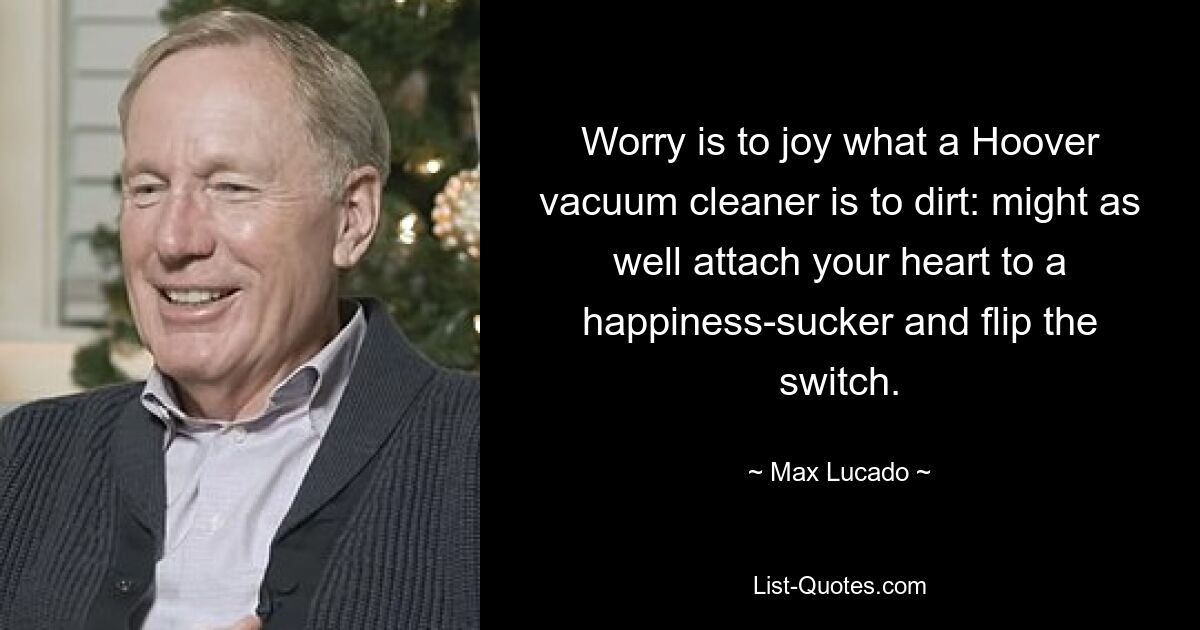 Worry is to joy what a Hoover vacuum cleaner is to dirt: might as well attach your heart to a happiness-sucker and flip the switch. — © Max Lucado