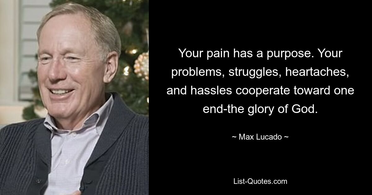 Your pain has a purpose. Your problems, struggles, heartaches, and hassles cooperate toward one end-the glory of God. — © Max Lucado