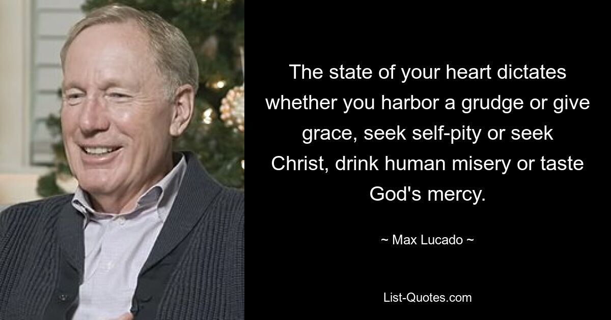 The state of your heart dictates whether you harbor a grudge or give grace, seek self-pity or seek Christ, drink human misery or taste God's mercy. — © Max Lucado