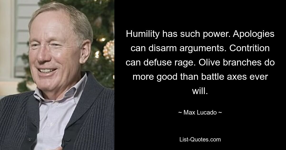 Humility has such power. Apologies can disarm arguments. Contrition can defuse rage. Olive branches do more good than battle axes ever will. — © Max Lucado