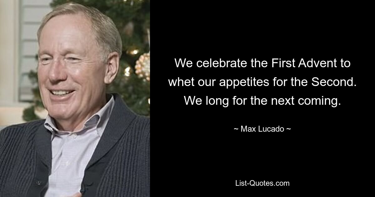 We celebrate the First Advent to whet our appetites for the Second. We long for the next coming. — © Max Lucado