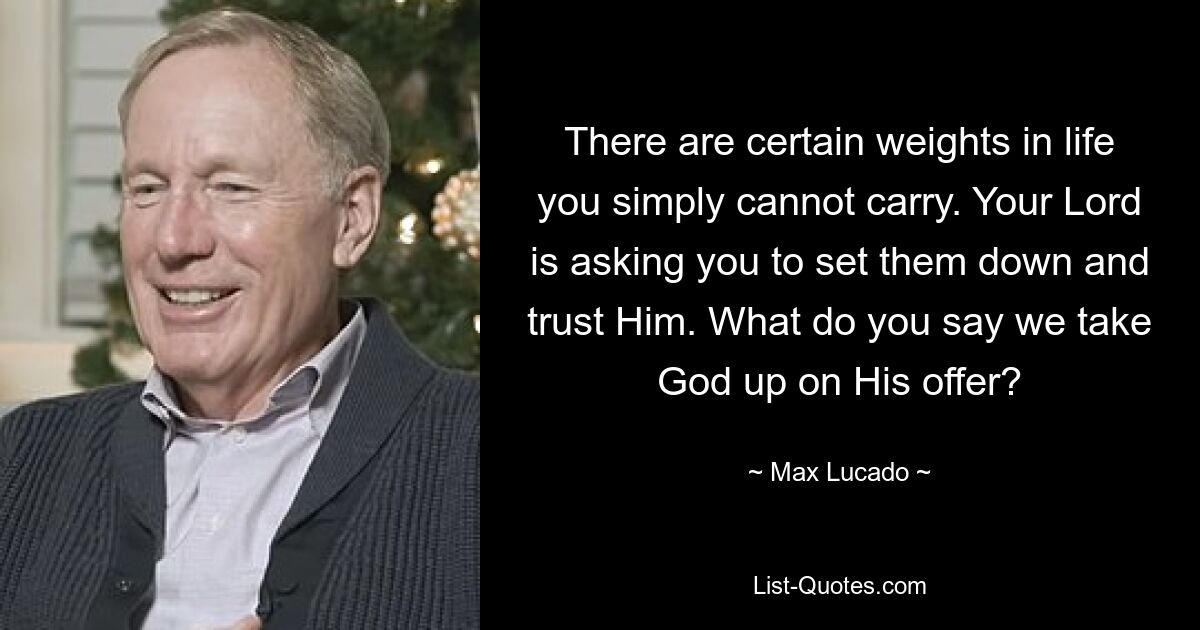 There are certain weights in life you simply cannot carry. Your Lord is asking you to set them down and trust Him. What do you say we take God up on His offer? — © Max Lucado