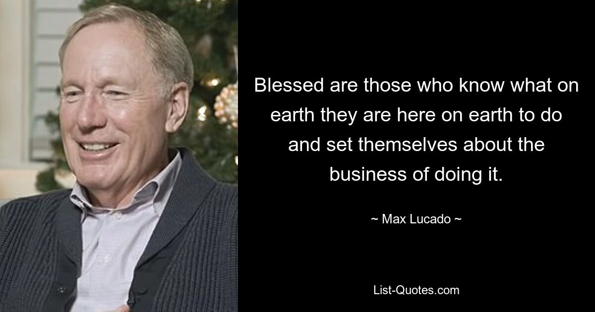 Blessed are those who know what on earth they are here on earth to do and set themselves about the business of doing it. — © Max Lucado