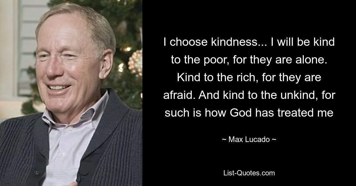 I choose kindness... I will be kind to the poor, for they are alone. Kind to the rich, for they are afraid. And kind to the unkind, for such is how God has treated me — © Max Lucado