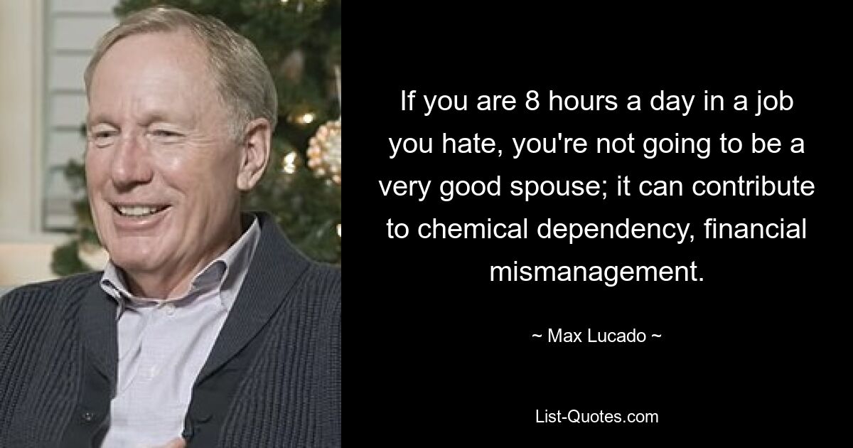 Wenn Sie acht Stunden am Tag einem Job nachgehen, den Sie hassen, werden Sie kein besonders guter Ehepartner sein. es kann zu chemischer Abhängigkeit und finanziellem Missmanagement beitragen. — © Max Lucado 