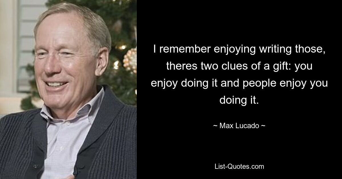 I remember enjoying writing those, theres two clues of a gift: you enjoy doing it and people enjoy you doing it. — © Max Lucado