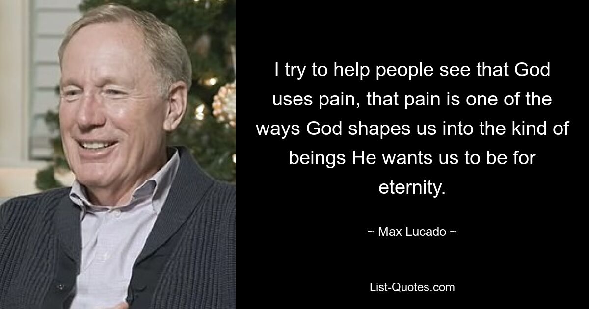 I try to help people see that God uses pain, that pain is one of the ways God shapes us into the kind of beings He wants us to be for eternity. — © Max Lucado