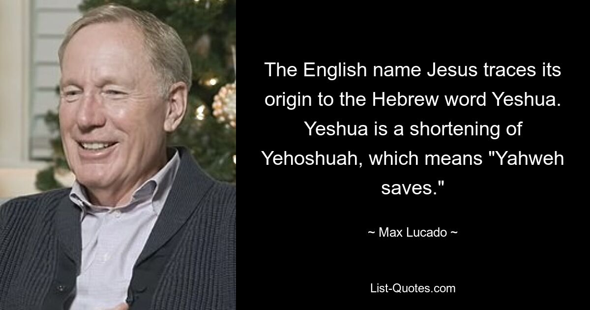 The English name Jesus traces its origin to the Hebrew word Yeshua. Yeshua is a shortening of Yehoshuah, which means "Yahweh saves." — © Max Lucado