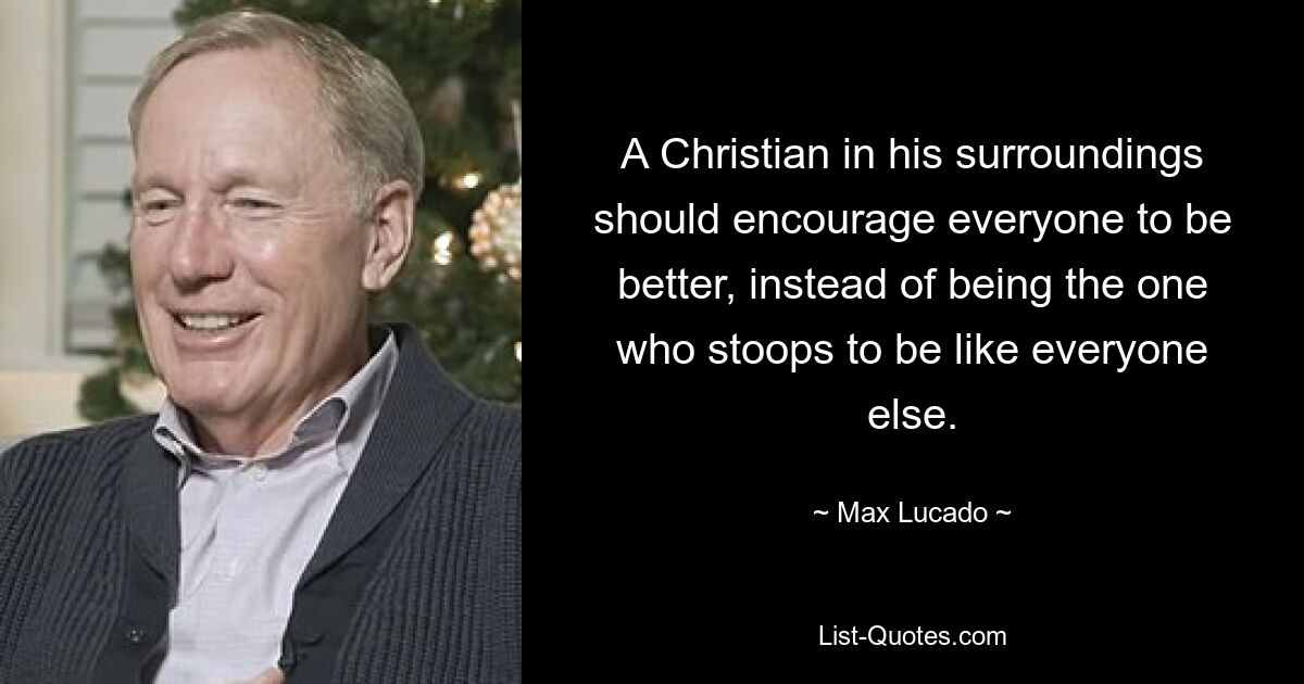 A Christian in his surroundings should encourage everyone to be better, instead of being the one who stoops to be like everyone else. — © Max Lucado