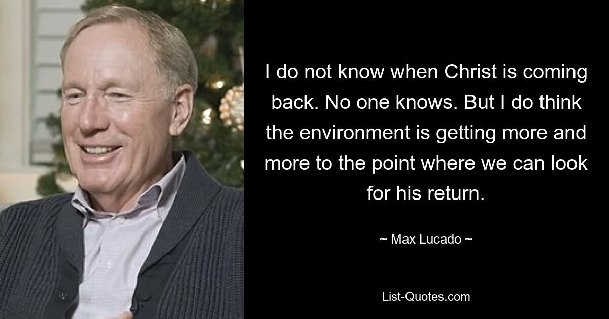 I do not know when Christ is coming back. No one knows. But I do think the environment is getting more and more to the point where we can look for his return. — © Max Lucado