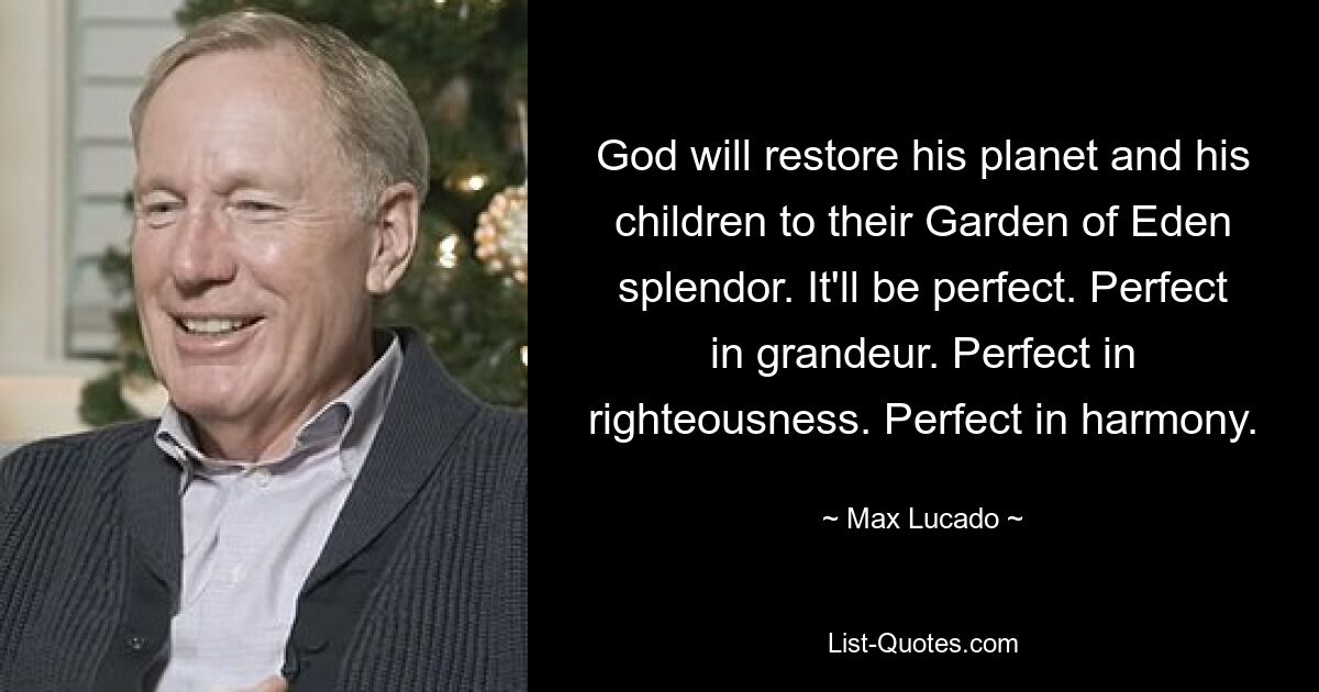 God will restore his planet and his children to their Garden of Eden splendor. It'll be perfect. Perfect in grandeur. Perfect in righteousness. Perfect in harmony. — © Max Lucado