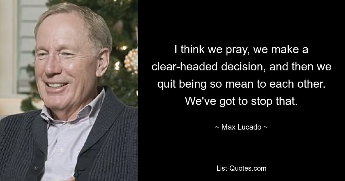 I think we pray, we make a clear-headed decision, and then we quit being so mean to each other. We've got to stop that. — © Max Lucado