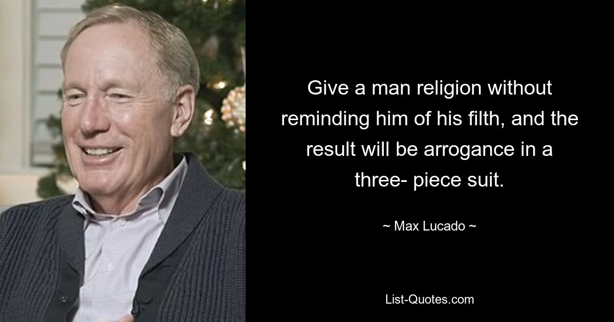 Give a man religion without reminding him of his filth, and the result will be arrogance in a three- piece suit. — © Max Lucado