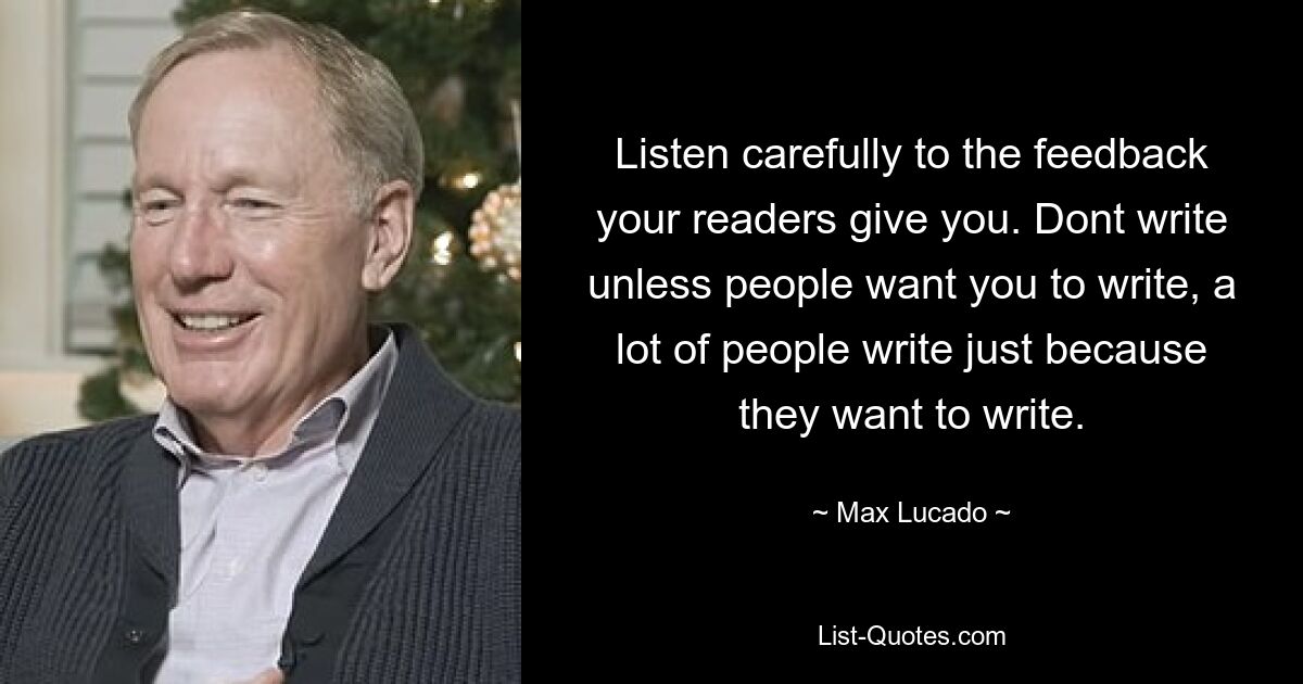 Listen carefully to the feedback your readers give you. Dont write unless people want you to write, a lot of people write just because they want to write. — © Max Lucado