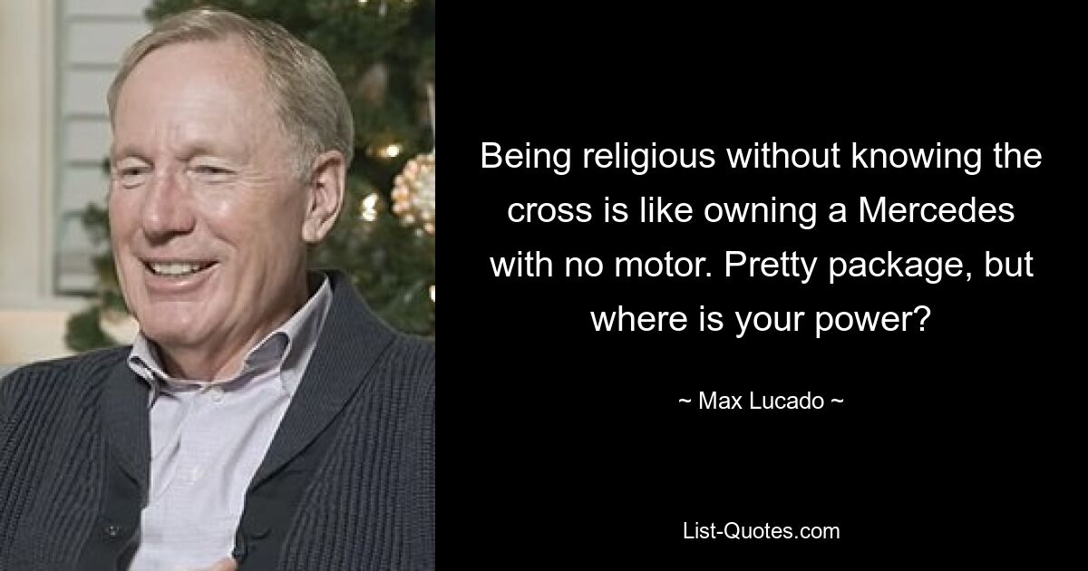 Being religious without knowing the cross is like owning a Mercedes with no motor. Pretty package, but where is your power? — © Max Lucado