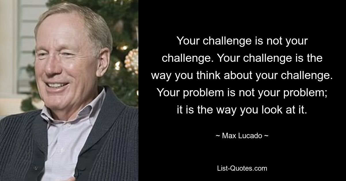 Your challenge is not your challenge. Your challenge is the way you think about your challenge. Your problem is not your problem; it is the way you look at it. — © Max Lucado