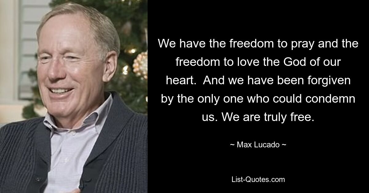 We have the freedom to pray and the freedom to love the God of our heart.  And we have been forgiven by the only one who could condemn us. We are truly free. — © Max Lucado