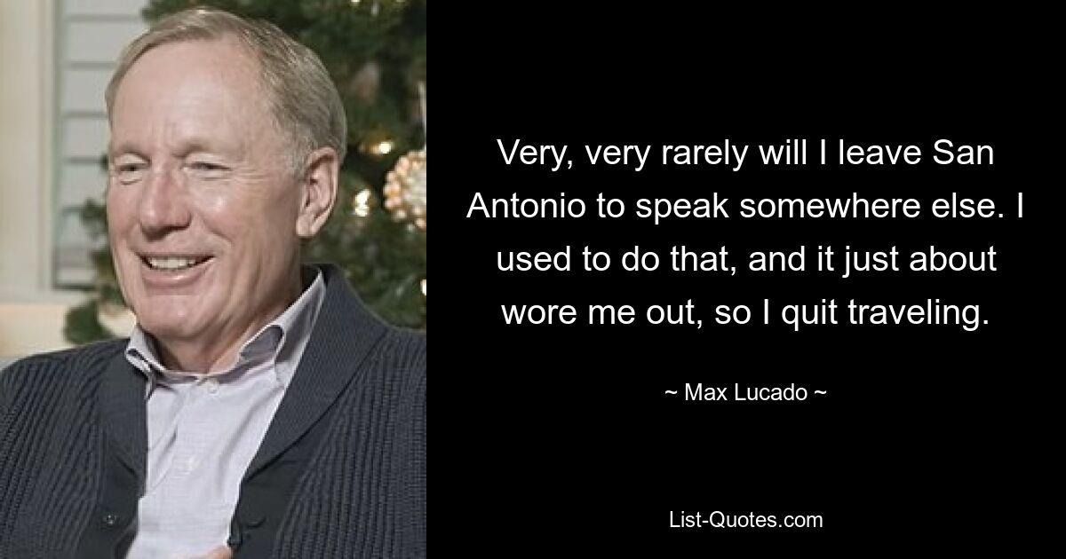 Very, very rarely will I leave San Antonio to speak somewhere else. I used to do that, and it just about wore me out, so I quit traveling. — © Max Lucado