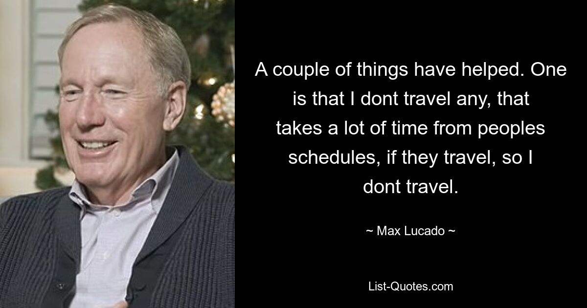 A couple of things have helped. One is that I dont travel any, that takes a lot of time from peoples schedules, if they travel, so I dont travel. — © Max Lucado