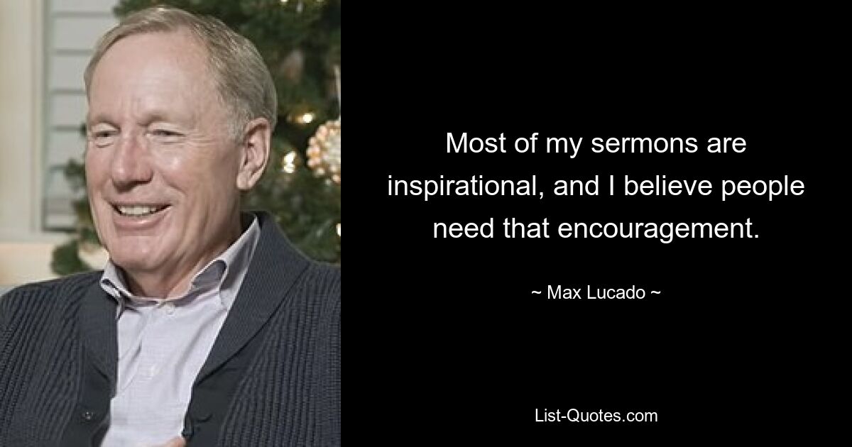 Most of my sermons are inspirational, and I believe people need that encouragement. — © Max Lucado