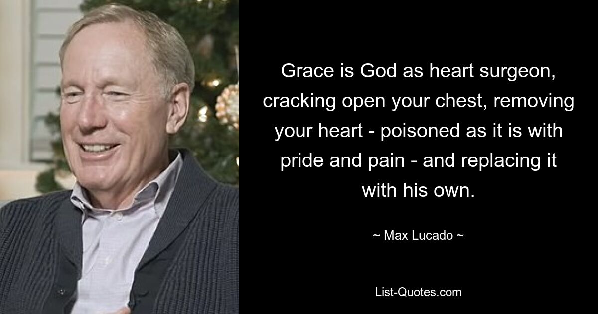 Grace is God as heart surgeon, cracking open your chest, removing your heart - poisoned as it is with pride and pain - and replacing it with his own. — © Max Lucado