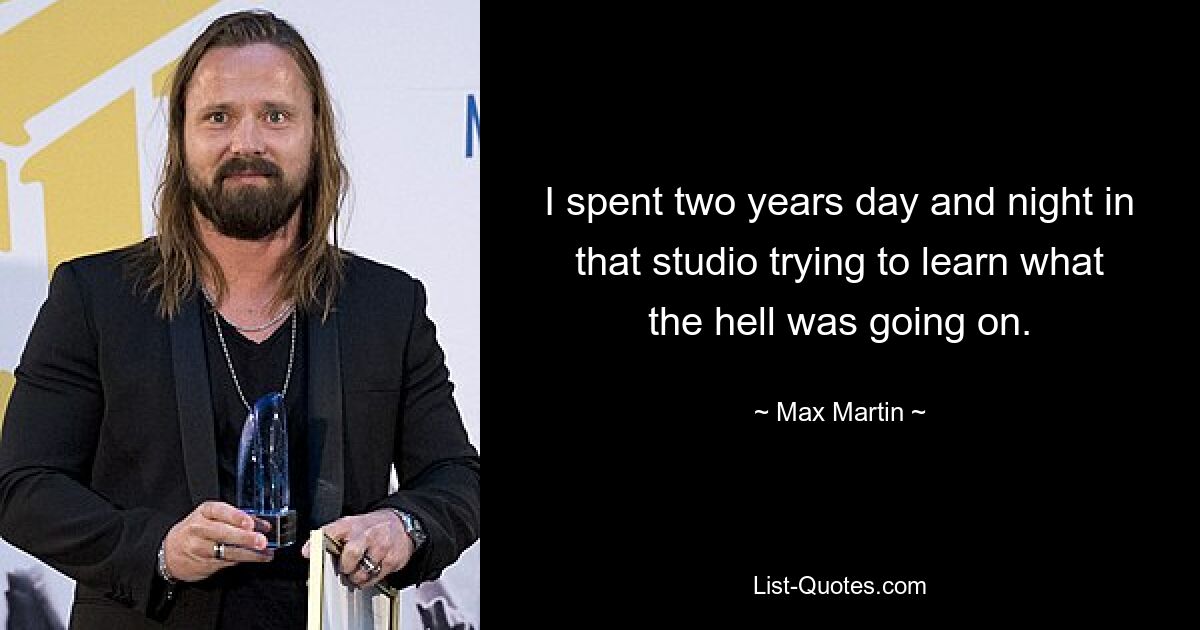 I spent two years day and night in that studio trying to learn what the hell was going on. — © Max Martin