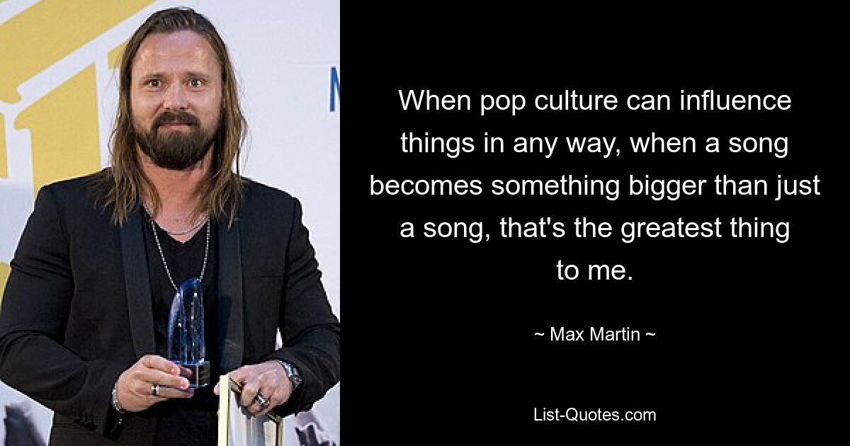 When pop culture can influence things in any way, when a song becomes something bigger than just a song, that's the greatest thing to me. — © Max Martin