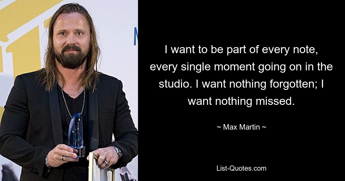 I want to be part of every note, every single moment going on in the studio. I want nothing forgotten; I want nothing missed. — © Max Martin