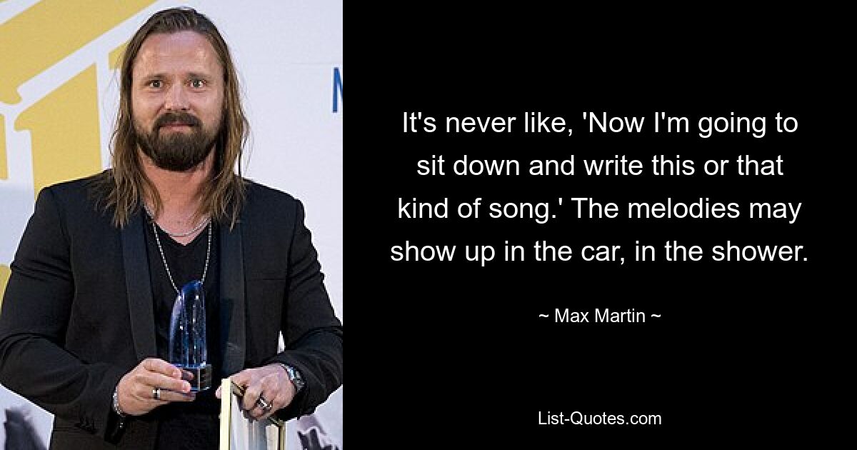 It's never like, 'Now I'm going to sit down and write this or that kind of song.' The melodies may show up in the car, in the shower. — © Max Martin