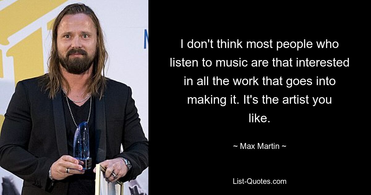 I don't think most people who listen to music are that interested in all the work that goes into making it. It's the artist you like. — © Max Martin