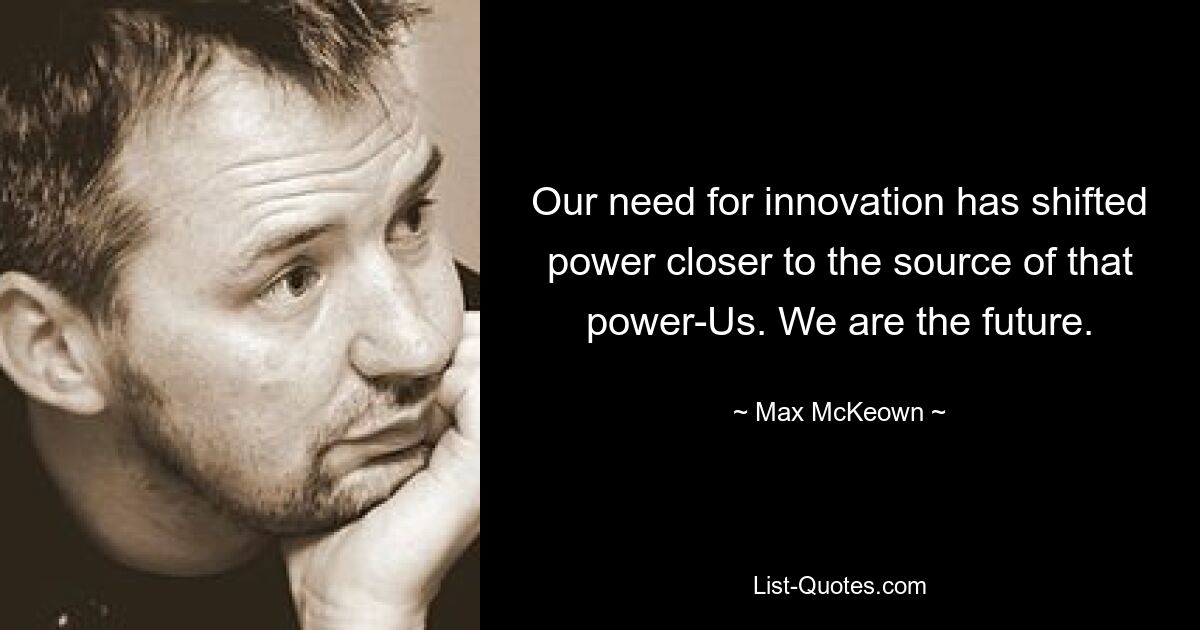 Our need for innovation has shifted power closer to the source of that power-Us. We are the future. — © Max McKeown