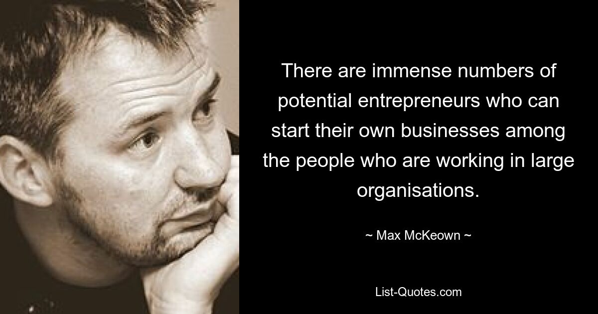 There are immense numbers of potential entrepreneurs who can start their own businesses among the people who are working in large organisations. — © Max McKeown