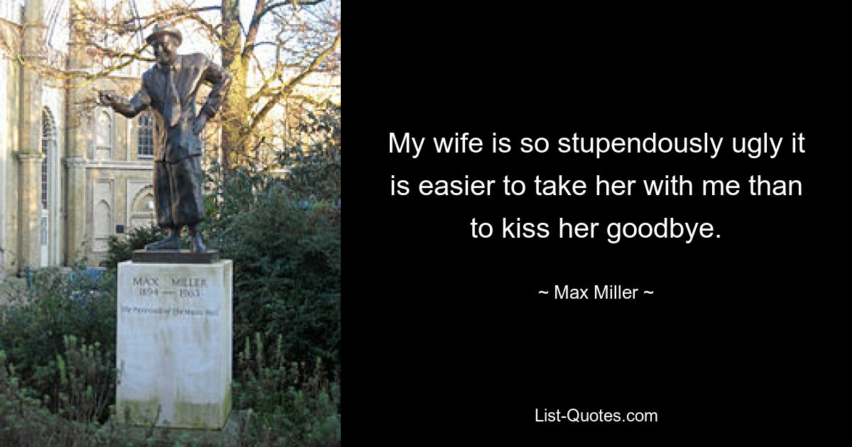 My wife is so stupendously ugly it is easier to take her with me than to kiss her goodbye. — © Max Miller