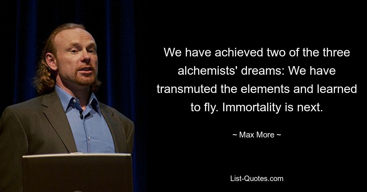 We have achieved two of the three alchemists' dreams: We have transmuted the elements and learned to fly. Immortality is next. — © Max More