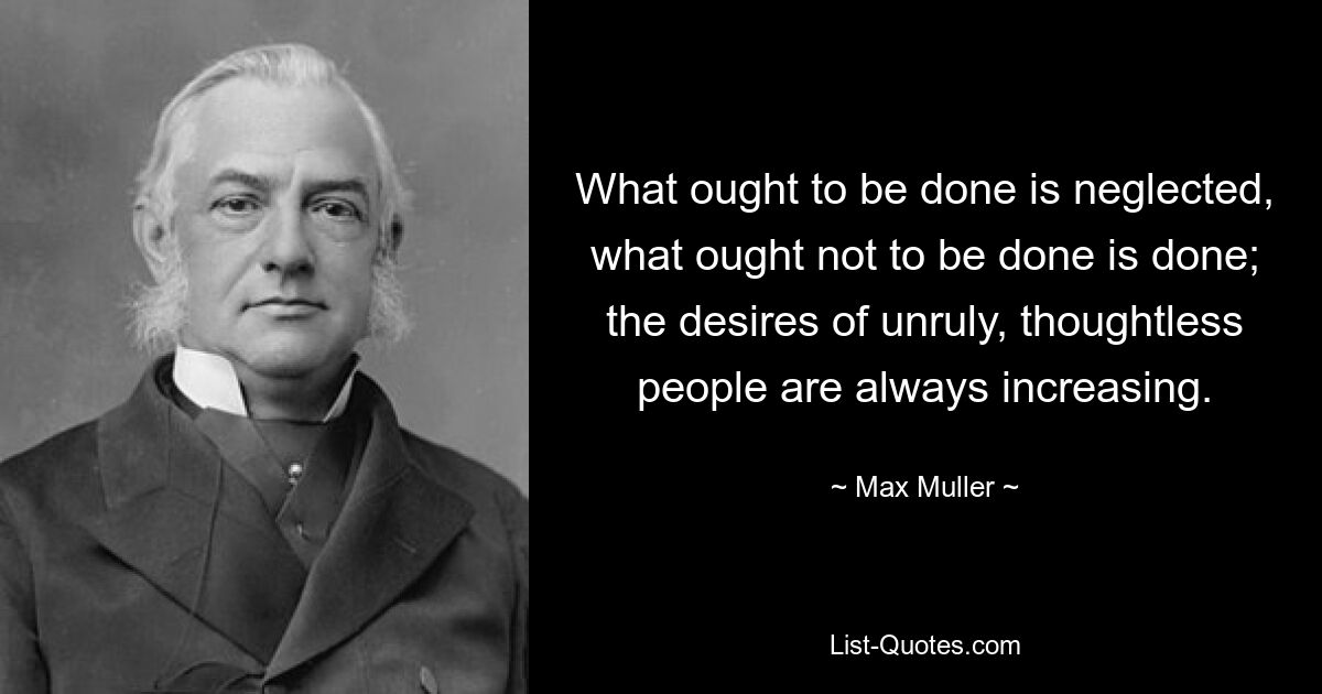 What ought to be done is neglected, what ought not to be done is done; the desires of unruly, thoughtless people are always increasing. — © Max Muller