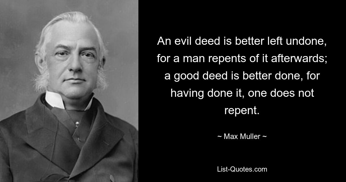 An evil deed is better left undone, for a man repents of it afterwards; a good deed is better done, for having done it, one does not repent. — © Max Muller