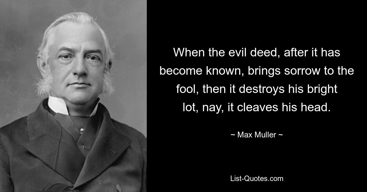 When the evil deed, after it has become known, brings sorrow to the fool, then it destroys his bright lot, nay, it cleaves his head. — © Max Muller