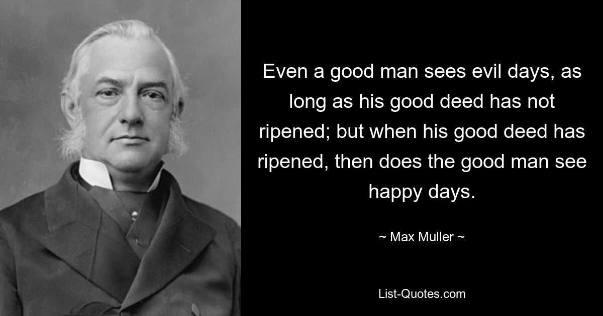 Even a good man sees evil days, as long as his good deed has not ripened; but when his good deed has ripened, then does the good man see happy days. — © Max Muller