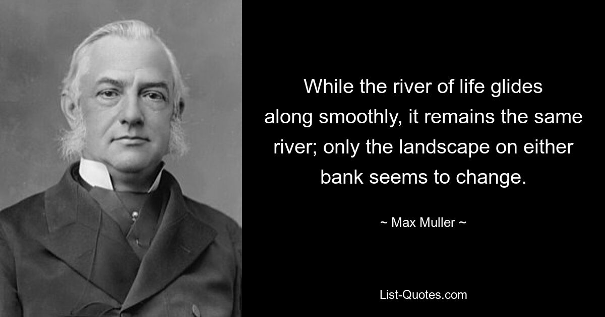 While the river of life glides along smoothly, it remains the same river; only the landscape on either bank seems to change. — © Max Muller