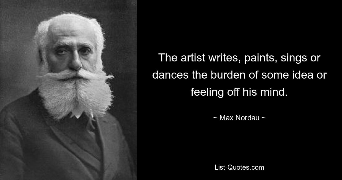 The artist writes, paints, sings or dances the burden of some idea or feeling off his mind. — © Max Nordau