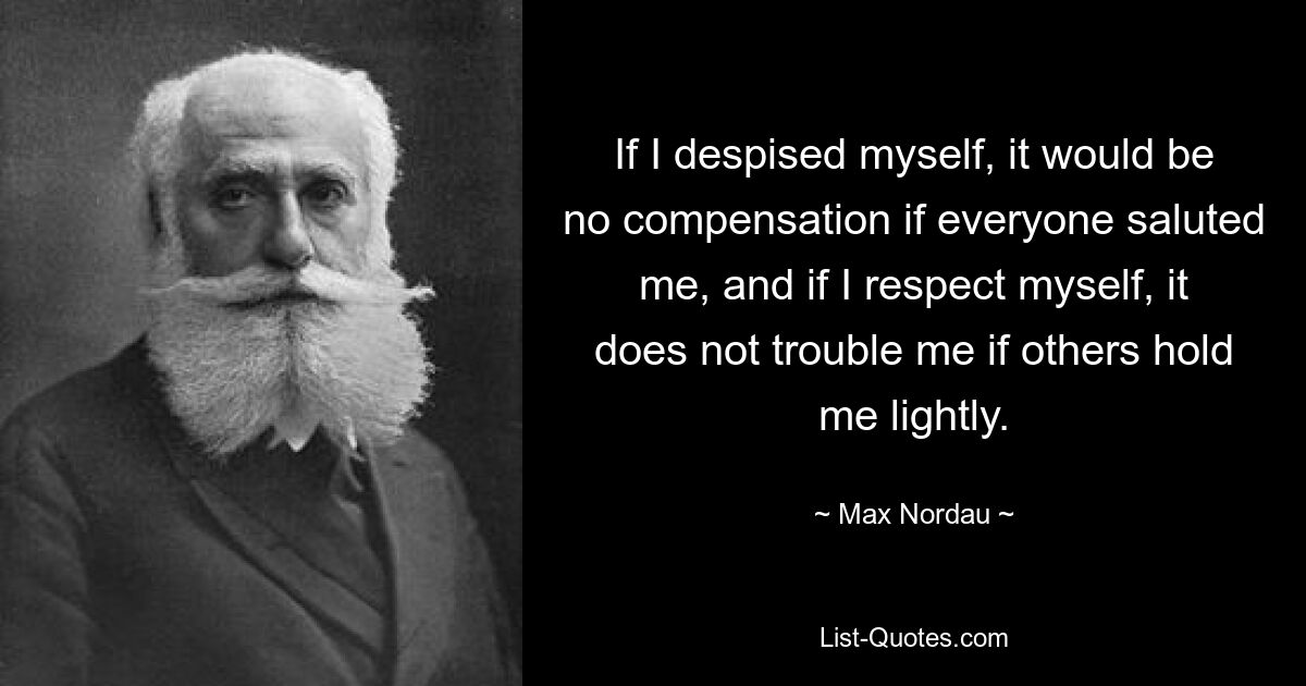 If I despised myself, it would be no compensation if everyone saluted me, and if I respect myself, it does not trouble me if others hold me lightly. — © Max Nordau