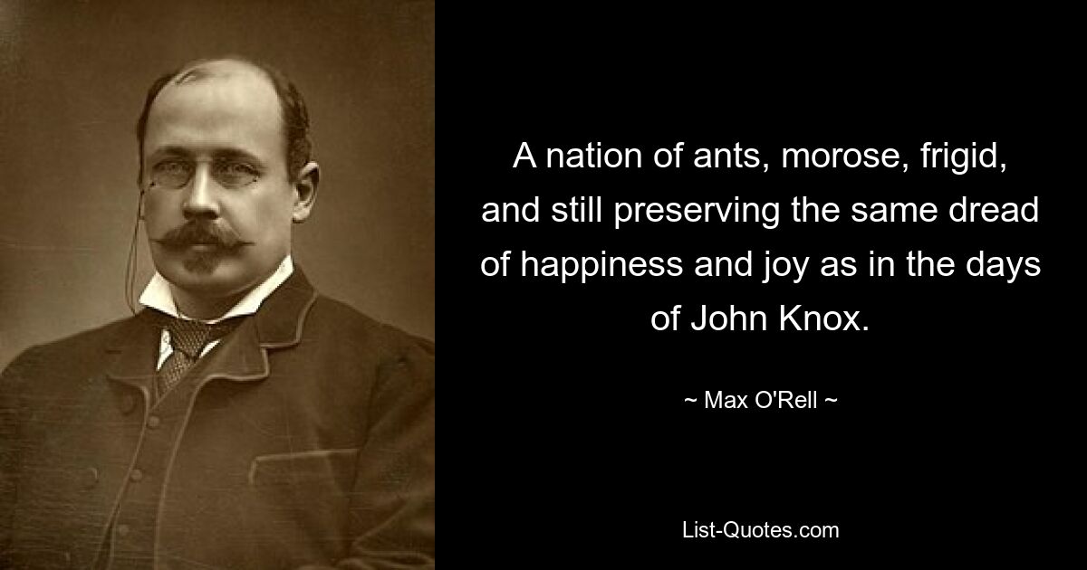 A nation of ants, morose, frigid, and still preserving the same dread of happiness and joy as in the days of John Knox. — © Max O'Rell