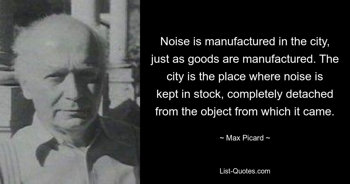 Noise is manufactured in the city, just as goods are manufactured. The city is the place where noise is kept in stock, completely detached from the object from which it came. — © Max Picard