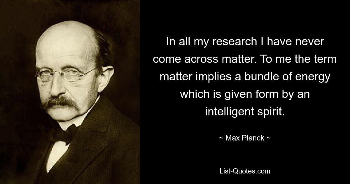 In all my research I have never come across matter. To me the term matter implies a bundle of energy which is given form by an intelligent spirit. — © Max Planck