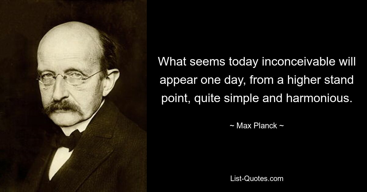 What seems today inconceivable will appear one day, from a higher stand point, quite simple and harmonious. — © Max Planck