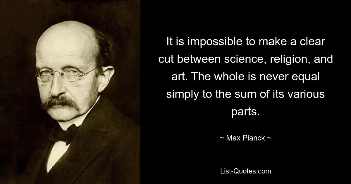 It is impossible to make a clear cut between science, religion, and art. The whole is never equal simply to the sum of its various parts. — © Max Planck