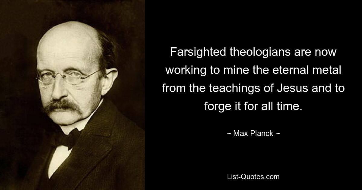 Farsighted theologians are now working to mine the eternal metal from the teachings of Jesus and to forge it for all time. — © Max Planck