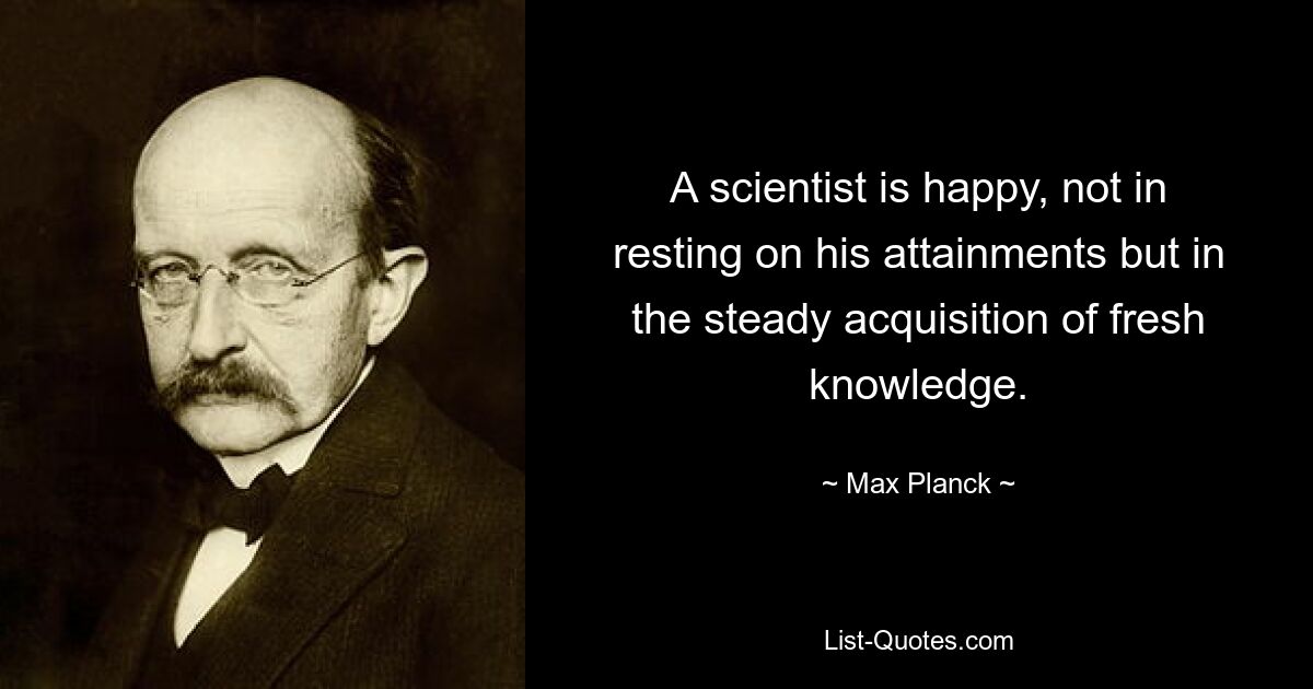 A scientist is happy, not in resting on his attainments but in the steady acquisition of fresh knowledge. — © Max Planck