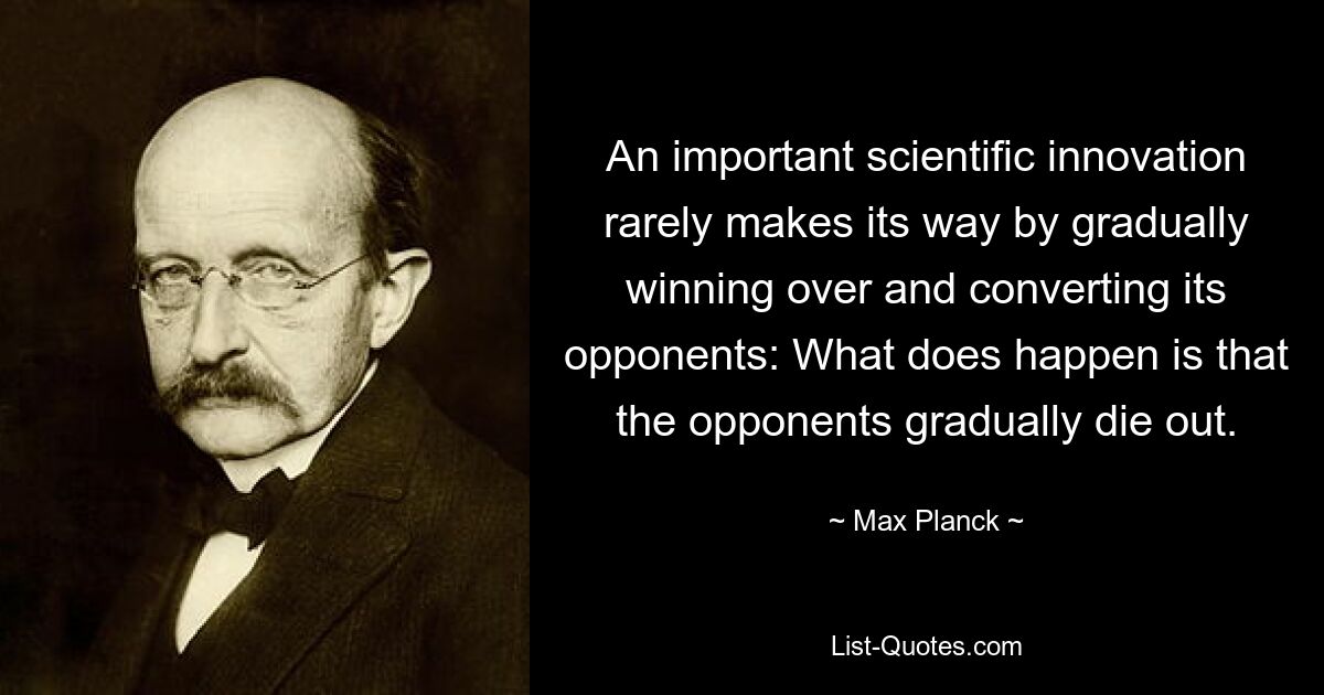 An important scientific innovation rarely makes its way by gradually winning over and converting its opponents: What does happen is that the opponents gradually die out. — © Max Planck