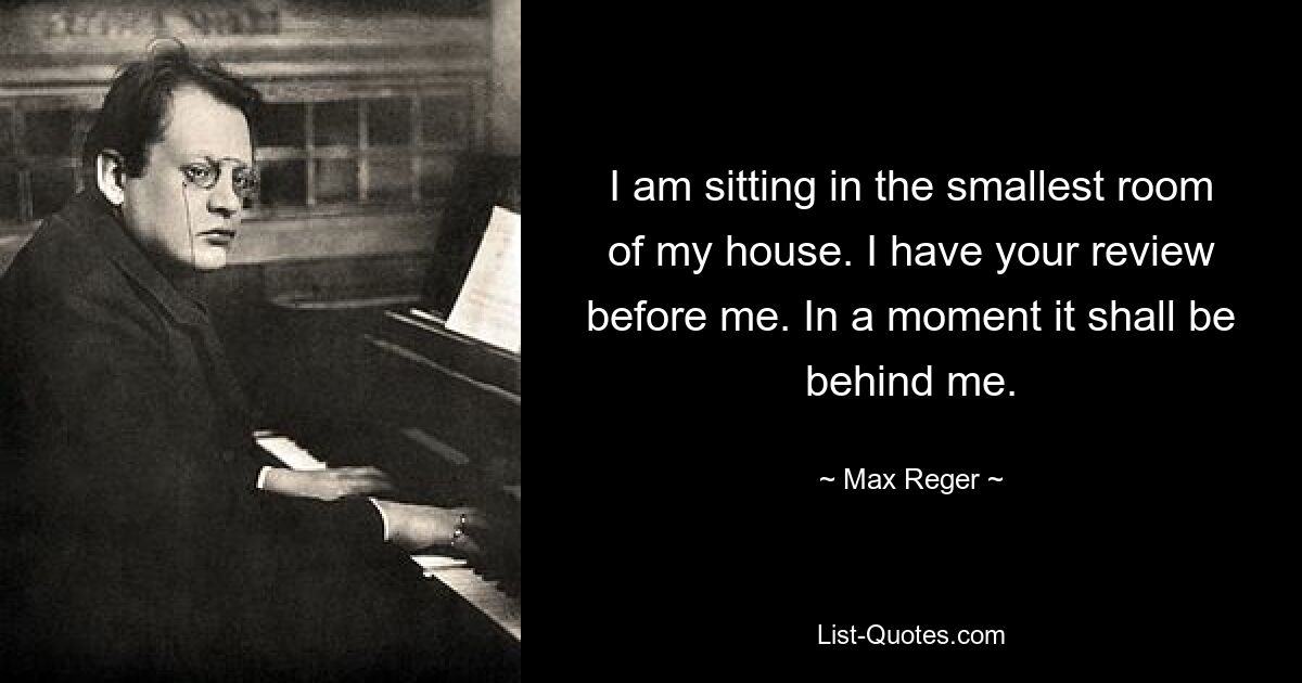 I am sitting in the smallest room of my house. I have your review before me. In a moment it shall be behind me. — © Max Reger